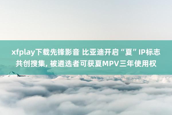 xfplay下载先锋影音 比亚迪开启“夏”IP标志共创搜集， 被遴选者可获夏MPV三年使用权