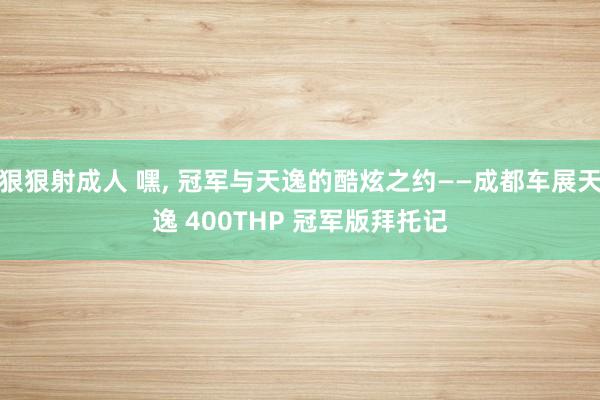 狠狠射成人 嘿， 冠军与天逸的酷炫之约——成都车展天逸 400THP 冠军版拜托记