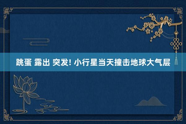 跳蛋 露出 突发! 小行星当天撞击地球大气层