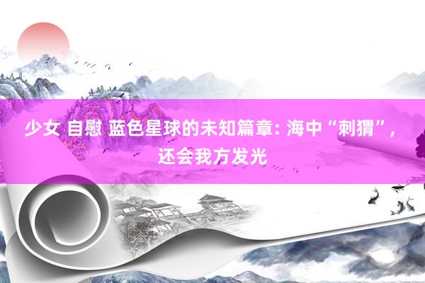 少女 自慰 蓝色星球的未知篇章: 海中“刺猬”， 还会我方发光