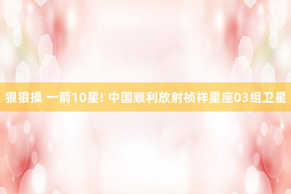 狠狠操 一箭10星! 中国顺利放射祯祥星座03组卫星