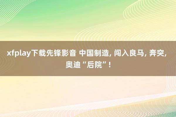 xfplay下载先锋影音 中国制造， 闯入良马， 奔突， 奥迪“后院”!