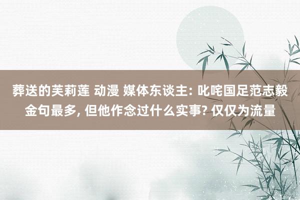 葬送的芙莉莲 动漫 媒体东谈主: 叱咤国足范志毅金句最多， 但他作念过什么实事? 仅仅为流量