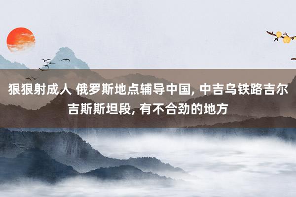 狠狠射成人 俄罗斯地点辅导中国， 中吉乌铁路吉尔吉斯斯坦段， 有不合劲的地方