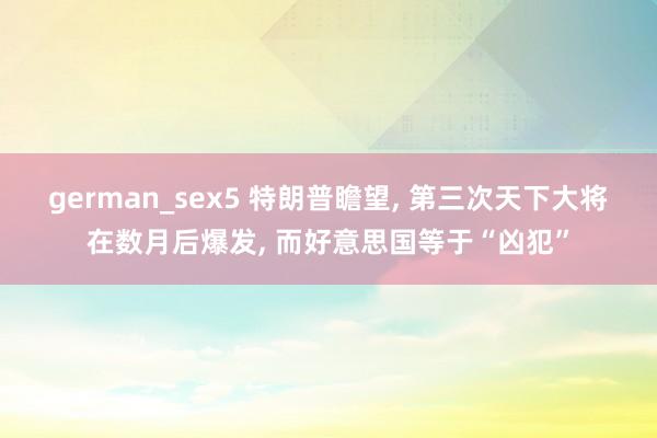 german_sex5 特朗普瞻望， 第三次天下大将在数月后爆发， 而好意思国等于“凶犯”