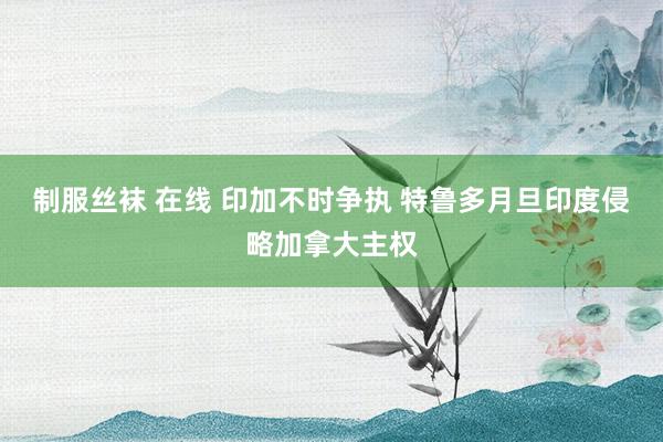 制服丝袜 在线 印加不时争执 特鲁多月旦印度侵略加拿大主权