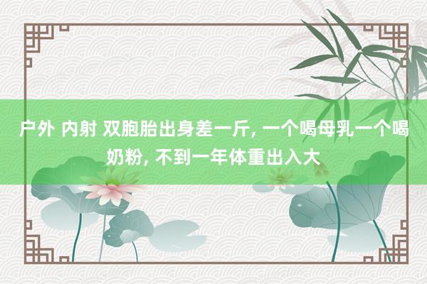 户外 内射 双胞胎出身差一斤， 一个喝母乳一个喝奶粉， 不到一年体重出入大