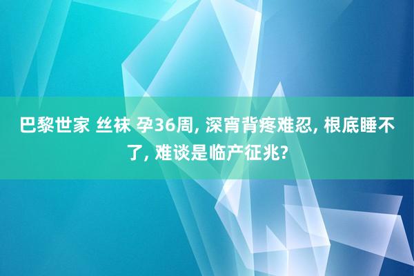 巴黎世家 丝袜 孕36周， 深宵背疼难忍， 根底睡不了， 难谈是临产征兆?