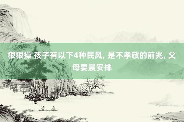 狠狠操 孩子有以下4种民风， 是不孝敬的前兆， 父母要晨安排