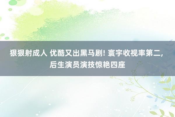 狠狠射成人 优酷又出黑马剧! 寰宇收视率第二， 后生演员演技惊艳四座