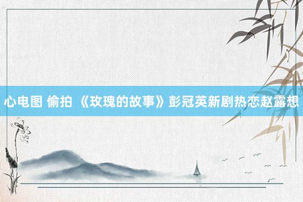 心电图 偷拍 《玫瑰的故事》彭冠英新剧热恋赵露想