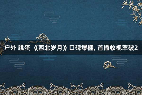 户外 跳蛋 《西北岁月》口碑爆棚， 首播收视率破2