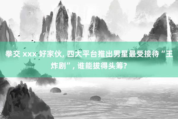 拳交 xxx 好家伙， 四大平台推出男星最受接待“王炸剧”， 谁能拔得头筹?
