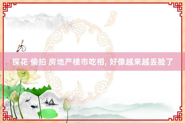探花 偷拍 房地产楼市吃相， 好像越来越丢脸了