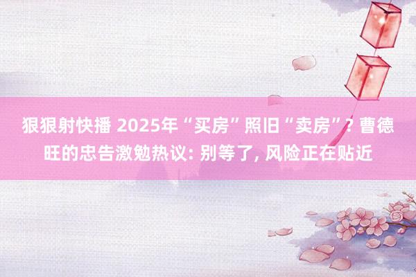 狠狠射快播 2025年“买房”照旧“卖房”? 曹德旺的忠告激勉热议: 别等了， 风险正在贴近