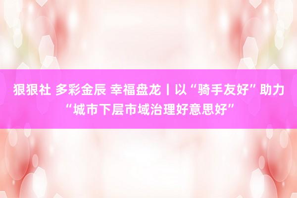 狠狠社 多彩金辰 幸福盘龙丨以“骑手友好”助力“城市下层市域治理好意思好”