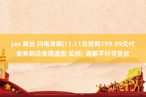 jav 黑丝 闪电律解|11.11元抢购199.99元代金券到店使用遭拒 讼师: 调解不行可告状