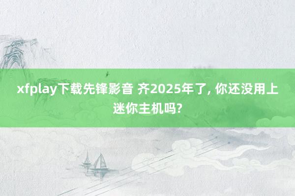 xfplay下载先锋影音 齐2025年了， 你还没用上迷你主机吗?