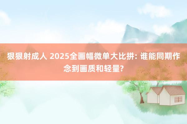 狠狠射成人 2025全画幅微单大比拼: 谁能同期作念到画质和轻量?