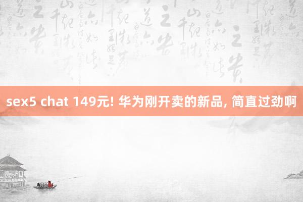 sex5 chat 149元! 华为刚开卖的新品， 简直过劲啊