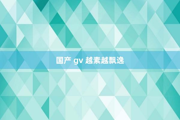 国产 gv 越素越飘逸