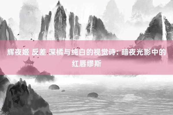 辉夜姬 反差 深橘与纯白的视觉诗: 暗夜光影中的红唇缪斯