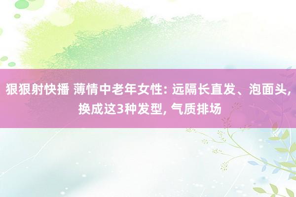 狠狠射快播 薄情中老年女性: 远隔长直发、泡面头， 换成这3种发型， 气质排场