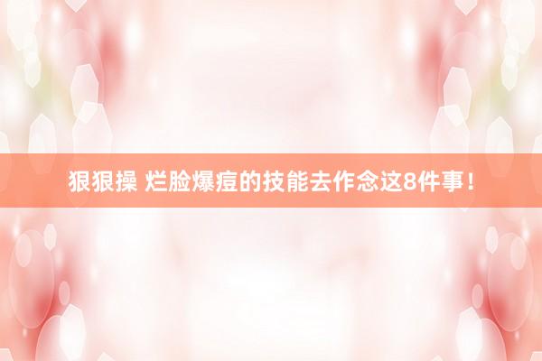 狠狠操 烂脸爆痘的技能去作念这8件事！