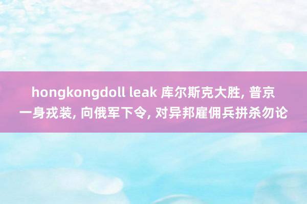 hongkongdoll leak 库尔斯克大胜， 普京一身戎装， 向俄军下令， 对异邦雇佣兵拼杀勿论