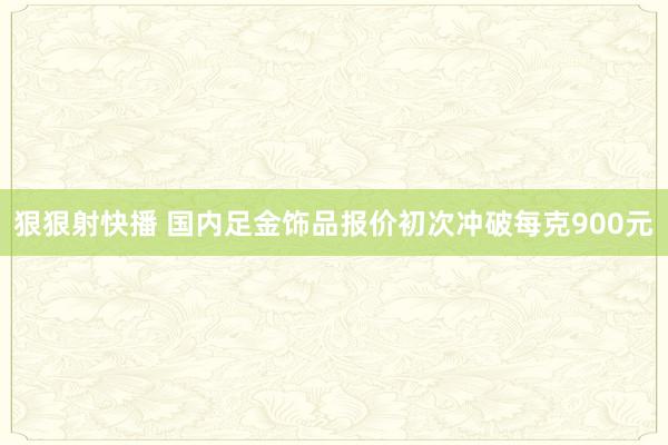 狠狠射快播 国内足金饰品报价初次冲破每克900元