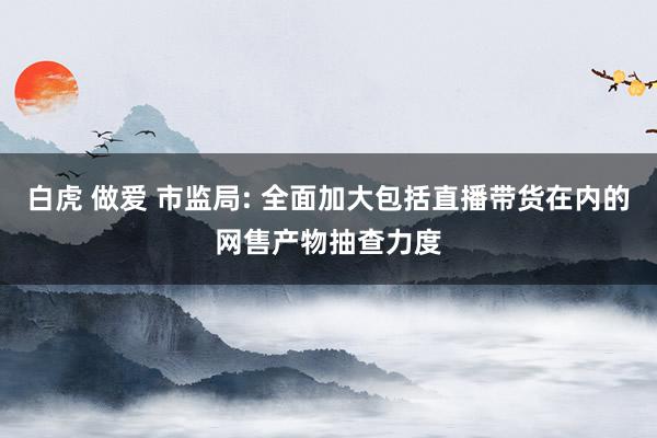 白虎 做爱 市监局: 全面加大包括直播带货在内的网售产物抽查力度