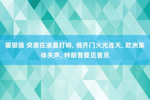 狠狠操 突袭在凌晨打响， 俄齐门火光连天， 欧洲集体失声， 特朗普要见普京
