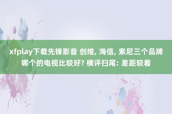 xfplay下载先锋影音 创维， 海信， 索尼三个品牌哪个的电视比较好? 横评扫尾: 差距较着