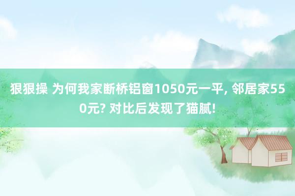狠狠操 为何我家断桥铝窗1050元一平， 邻居家550元? 对比后发现了猫腻!