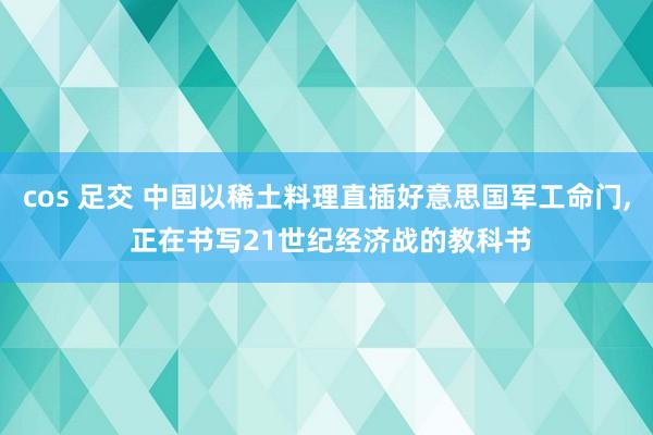 cos 足交 中国以稀土料理直插好意思国军工命门， 正在书写21世纪经济战的教科书