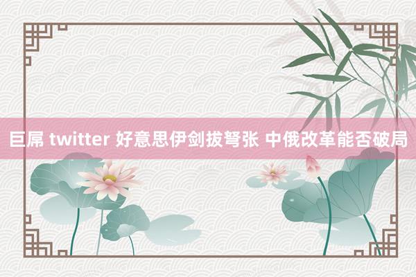 巨屌 twitter 好意思伊剑拔弩张 中俄改革能否破局