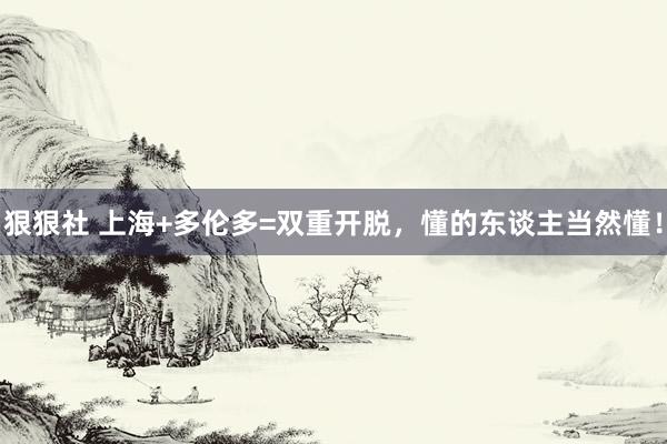 狠狠社 上海+多伦多=双重开脱，懂的东谈主当然懂！