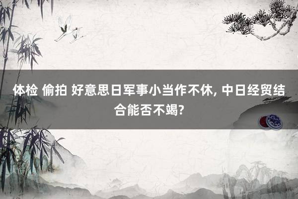 体检 偷拍 好意思日军事小当作不休, 中日经贸结合能否不竭?