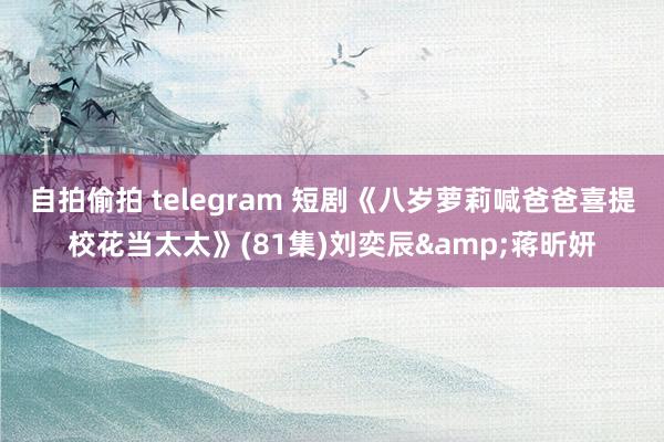 自拍偷拍 telegram 短剧《八岁萝莉喊爸爸喜提校花当太太》(81集)刘奕辰&蒋昕妍