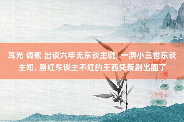 耳光 调教 出谈六年无东谈主晓, 一演小三世东谈主知, 剧红东谈主不红的王西凭新剧出圈了