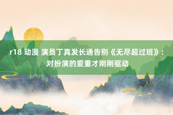 r18 动漫 演员丁真发长通告别《无尽超过班》: 对扮演的爱重才刚刚驱动
