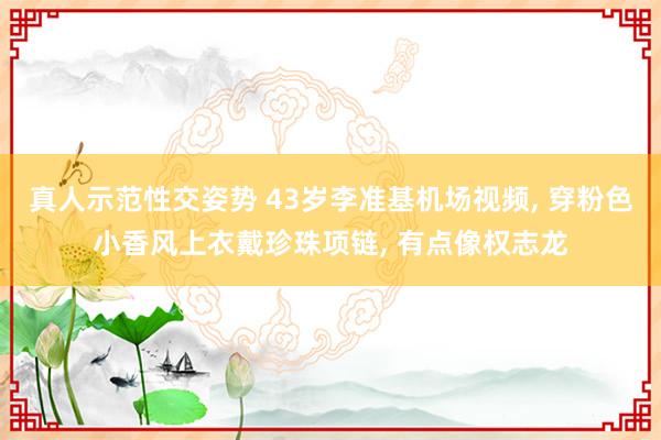 真人示范性交姿势 43岁李准基机场视频， 穿粉色小香风上衣戴珍珠项链， 有点像权志龙
