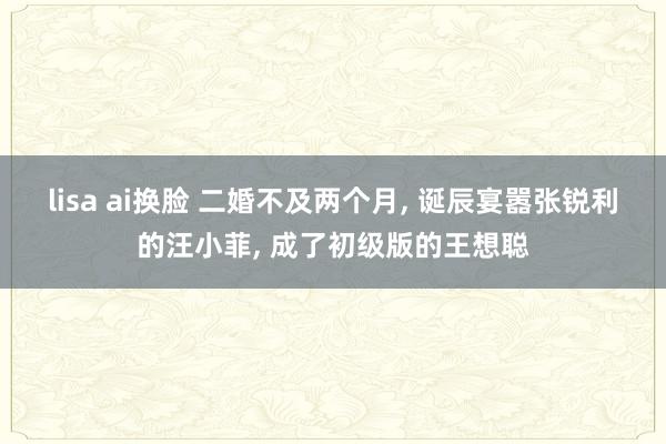 lisa ai换脸 二婚不及两个月， 诞辰宴嚣张锐利的汪小菲， 成了初级版的王想聪
