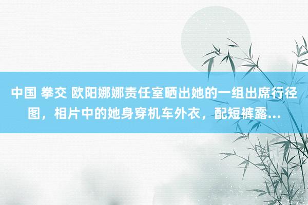 中国 拳交 欧阳娜娜责任室晒出她的一组出席行径图，相片中的她身穿机车外衣，配短裤露...